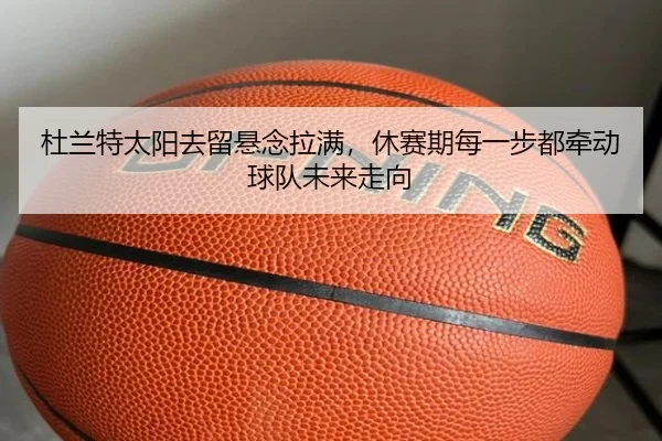 杜兰特太阳去留悬念拉满，休赛期每一步都牵动球队未来走向（bet365）